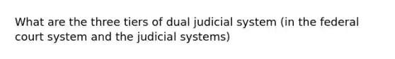 What are the three tiers of dual judicial system (in the federal court system and the judicial systems)