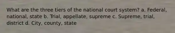 What are the three tiers of the national court system? a. Federal, national, state b. Trial, appellate, supreme c. Supreme, trial, district d. City, county, state