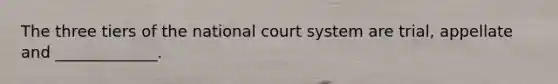 The three tiers of the national court system are trial, appellate and _____________.