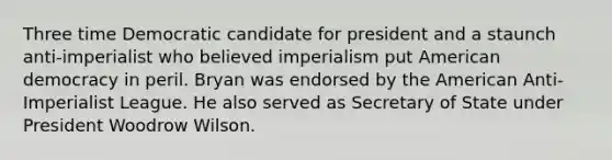 Three time Democratic candidate for president and a staunch anti-imperialist who believed imperialism put American democracy in peril. Bryan was endorsed by the American Anti-Imperialist League. He also served as Secretary of State under President Woodrow Wilson.