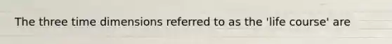 The three time dimensions referred to as the 'life course' are