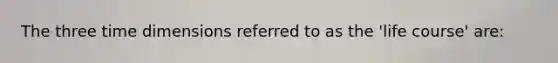 The three time dimensions referred to as the 'life course' are: