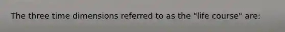 The three time dimensions referred to as the "life course" are: