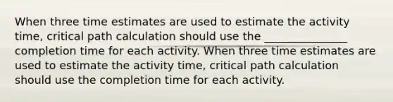 When three time estimates are used to estimate the activity time, critical path calculation should use the _______________ completion time for each activity. When three time estimates are used to estimate the activity time, critical path calculation should use the completion time for each activity.