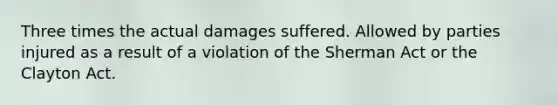 Three times the actual damages suffered. Allowed by parties injured as a result of a violation of the Sherman Act or the Clayton Act.