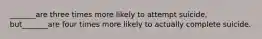 _______are three times more likely to attempt suicide, but_______are four times more likely to actually complete suicide.