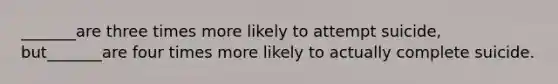 _______are three times more likely to attempt suicide, but_______are four times more likely to actually complete suicide.