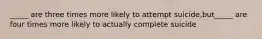 _____ are three times more likely to attempt suicide,but_____ are four times more likely to actually complete suicide