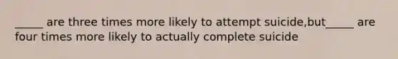 _____ are three times more likely to attempt suicide,but_____ are four times more likely to actually complete suicide