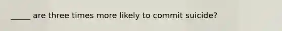 _____ are three times more likely to commit suicide?