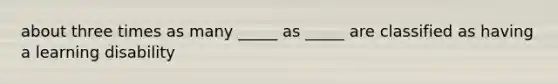 about three times as many _____ as _____ are classified as having a learning disability