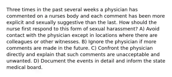 Three times in the past several weeks a physician has commented on a nurses body and each comment has been more explicit and sexually suggestive than the last. How should the nurse first respond to this form of sexual harassment? A) Avoid contact with the physician except in locations where there are colleagues or other witnesses. B) Ignore the physician if more comments are made in the future. C) Confront the physician directly and explain that such comments are unacceptable and unwanted. D) Document the events in detail and inform the state medical board.