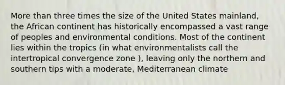 More than three times the size of the United States mainland, the African continent has historically encompassed a vast range of peoples and environmental conditions. Most of the continent lies within the tropics (in what environmentalists call the intertropical convergence zone ), leaving only the northern and southern tips with a moderate, Mediterranean climate