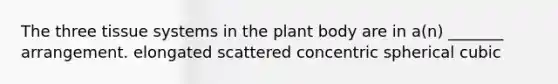 The three tissue systems in the plant body are in a(n) _______ arrangement. elongated scattered concentric spherical cubic