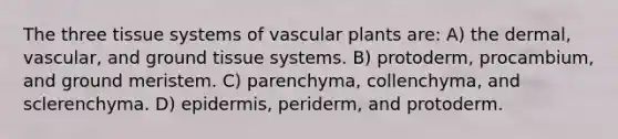 The three tissue systems of vascular plants are: A) the dermal, vascular, and ground tissue systems. B) protoderm, procambium, and ground meristem. C) parenchyma, collenchyma, and sclerenchyma. D) epidermis, periderm, and protoderm.