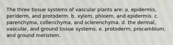 The three tissue systems of vascular plants are: a. epidermis, periderm, and protoderm. b. xylem, phloem, and epidermis. c. parenchyma, collenchyma, and sclerenchyma. d. the dermal, vascular, and ground tissue systems. e. protoderm, procambium, and ground meristem.