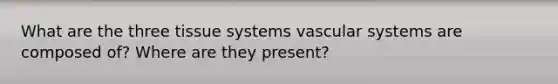 What are the three tissue systems vascular systems are composed of? Where are they present?