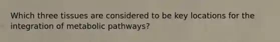 Which three tissues are considered to be key locations for the integration of metabolic pathways?