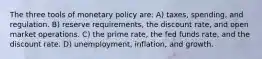 The three tools of monetary policy are: A) taxes, spending, and regulation. B) reserve requirements, the discount rate, and open market operations. C) the prime rate, the fed funds rate, and the discount rate. D) unemployment, inflation, and growth.