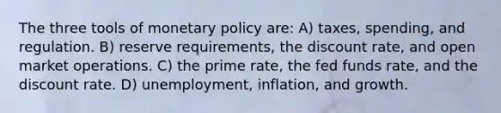 The three tools of monetary policy are: A) taxes, spending, and regulation. B) reserve requirements, the discount rate, and open market operations. C) the prime rate, the fed funds rate, and the discount rate. D) unemployment, inflation, and growth.