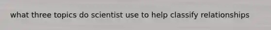what three topics do scientist use to help classify relationships