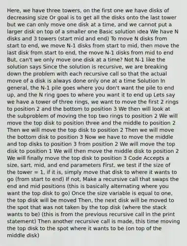 Here, we have three towers, on the first one we have disks of decreasing size Or goal is to get all the disks onto the last tower but we can only move one disk at a time, and we cannot put a larger disk on top of a smaller one Basic solution idea We have N disks and 3 towers (start mid and end) To move N disks from start to end, we move N-1 disks from start to mid, then move the last disk from start to end, the move N-1 disks from mid to end But, can't we only move one disk at a time? Not N-1 like the solution says Since the solution is recursive, we are breaking down the problem with each recursive call so that the actual move of a disk is always done only one at a time Solution In general, the N-1 pile goes where you don't want the pile to end up, and the N ring goes to where you want it to end up Lets say we have a tower of three rings, we want to move the first 2 rings to position 2 and the bottom to position 3 We then will look at the subproblem of moving the top two rings to position 2 We will move the top disk to position three and the middle to position 2 Then we will move the top disk to position 2 Then we will move the bottom disk to position 3 Now we have to move the middle and top disks to position 3 from position 2 We will move the top disk to position 1 We will then move the middle disk to position 2 We will finally move the top disk to position 3 Code Accepts a size, sart, mid, and end parameters First, we test if the size of the tower = 1, if it is, simply move that disk to where it wants to go (from start to end) If not, Make a recursive call that swaps the end and mid positions (this is basically alternating where you want the top disk to go) Once the size variable is equal to one, the top disk will be moved Then, the next disk will be moved to the spot that was not taken by the top disk (where the stack wants to be) (this is from the previous recursive call in the print statement) Then another recursive call is made, this time moving the top disk to the spot where it wants to be (on top of the middle disk)