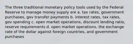 The three traditional monetary policy tools used by the Federal Reserve to manage money supply are a. tax rates, government purchases, gov transfer payments b. interest rates, tax rates, gov spending c. open market operations, discount lending ratio, reserve requirements d. open market operations, the exchange rate of the dollar against foreign countries, and government purchases