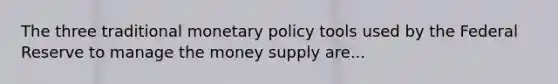 The three traditional monetary policy tools used by the Federal Reserve to manage the money supply are...