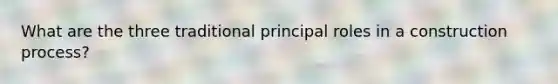 What are the three traditional principal roles in a construction process?