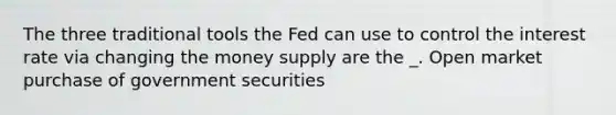 The three traditional tools the Fed can use to control the interest rate via changing the money supply are the​ _. Open market purchase of government securities