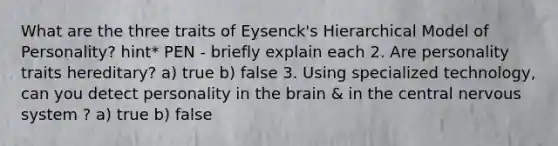 What are the three traits of Eysenck's Hierarchical Model of Personality? hint* PEN - briefly explain each 2. Are personality traits hereditary? a) true b) false 3. Using specialized technology, can you detect personality in the brain & in the central nervous system ? a) true b) false