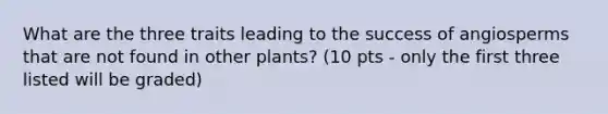 What are the three traits leading to the success of angiosperms that are not found in other plants? (10 pts - only the first three listed will be graded)