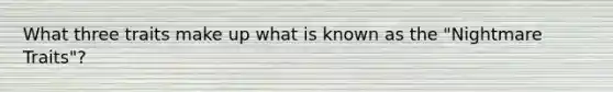 What three traits make up what is known as the "Nightmare Traits"?