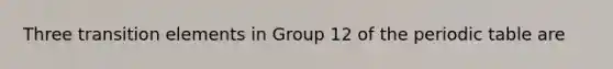 Three transition elements in Group 12 of the periodic table are