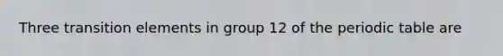 Three transition elements in group 12 of the periodic table are