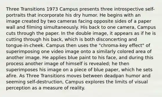 Three Transitions 1973 Campus presents three introspective self-portraits that incorporate his dry humor. He begins with an image created by two cameras facing opposite sides of a paper wall and filming simultaneously. His back to one camera, Campus cuts through the paper. In the double image, it appears as if he is cutting through his back, which is both disconcerting and tongue-in-cheek. Campus then uses the "chroma-key effect" of superimposing one video image onto a similarly colored area of another image. He applies blue paint to his face, and during this process another image of himself is revealed; he then superimposes his image on a piece of blue paper, which he sets afire. As Three Transitions moves between deadpan humor and seeming self-destruction, Campus explores the limits of visual perception as a measure of reality.