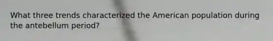 What three trends characterized the American population during the antebellum period?