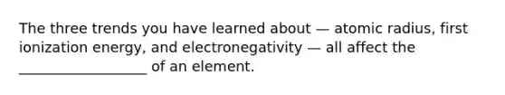 The three trends you have learned about — atomic radius, first ionization energy, and electronegativity — all affect the __________________ of an element.