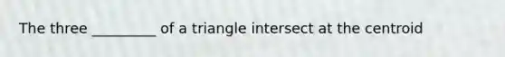 The three _________ of a triangle intersect at the centroid