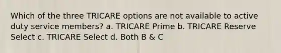 Which of the three TRICARE options are not available to active duty service members? a. TRICARE Prime b. TRICARE Reserve Select c. TRICARE Select d. Both B & C