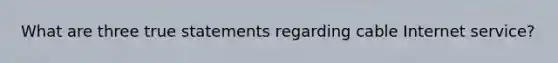 What are three true statements regarding cable Internet service?