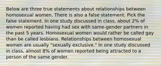 Below are three true statements about relationships between homosexual women. There is also a false statement. Pick the false statement. In one study discussed in class, about 2% of women reported having had sex with same-gender partners in the past 5 years. Homosexual women would rather be called gay than be called lesbians. Relationships between homosexual women are usually "sexually exclusive." In one study discussed in class, almost 8% of women reported being attracted to a person of the same gender.