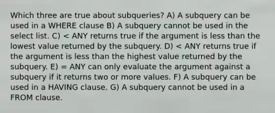 Which three are true about subqueries? A) A subquery can be used in a WHERE clause B) A subquery cannot be used in the select list. C) < ANY returns true if the argument is less than the lowest value returned by the subquery. D) < ANY returns true if the argument is less than the highest value returned by the subquery. E) = ANY can only evaluate the argument against a subquery if it returns two or more values. F) A subquery can be used in a HAVING clause. G) A subquery cannot be used in a FROM clause.