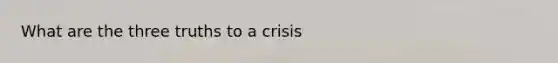 What are the three truths to a crisis