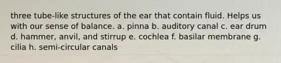 three tube-like structures of the ear that contain fluid. Helps us with our sense of balance. a. pinna b. auditory canal c. ear drum d. hammer, anvil, and stirrup e. cochlea f. basilar membrane g. cilia h. semi-circular canals