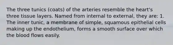 The three tunics (coats) of the arteries resemble the heart's three tissue layers. Named from internal to external, they are: 1. The inner tunic, a membrane of simple, squamous epithelial cells making up the endothelium, forms a smooth surface over which <a href='https://www.questionai.com/knowledge/k7oXMfj7lk-the-blood' class='anchor-knowledge'>the blood</a> flows easily.