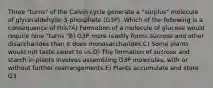 Three "turns" of the Calvin cycle generate a "surplus" molecule of glyceraldehyde 3-phosphate (G3P). Which of the following is a consequence of this?A) Formation of a molecule of glucose would require nine "turns."B) G3P more readily forms sucrose and other disaccharides than it does monosaccharides.C) Some plants would not taste sweet to us.D) The formation of sucrose and starch in plants involves assembling G3P molecules, with or without further rearrangements.E) Plants accumulate and store G3