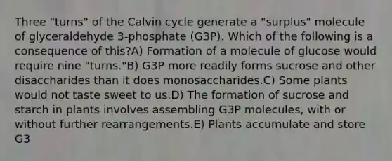 Three "turns" of the Calvin cycle generate a "surplus" molecule of glyceraldehyde 3-phosphate (G3P). Which of the following is a consequence of this?A) Formation of a molecule of glucose would require nine "turns."B) G3P more readily forms sucrose and other disaccharides than it does monosaccharides.C) Some plants would not taste sweet to us.D) The formation of sucrose and starch in plants involves assembling G3P molecules, with or without further rearrangements.E) Plants accumulate and store G3