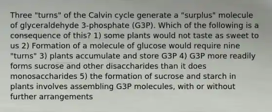 Three "turns" of the Calvin cycle generate a "surplus" molecule of glyceraldehyde 3-phosphate (G3P). Which of the following is a consequence of this? 1) some plants would not taste as sweet to us 2) Formation of a molecule of glucose would require nine "turns" 3) plants accumulate and store G3P 4) G3P more readily forms sucrose and other disaccharides than it does monosaccharides 5) the formation of sucrose and starch in plants involves assembling G3P molecules, with or without further arrangements