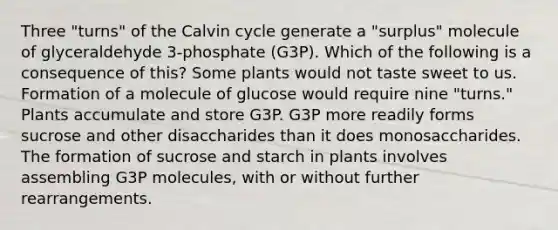 Three "turns" of the Calvin cycle generate a "surplus" molecule of glyceraldehyde 3-phosphate (G3P). Which of the following is a consequence of this? Some plants would not taste sweet to us. Formation of a molecule of glucose would require nine "turns." Plants accumulate and store G3P. G3P more readily forms sucrose and other disaccharides than it does monosaccharides. The formation of sucrose and starch in plants involves assembling G3P molecules, with or without further rearrangements.